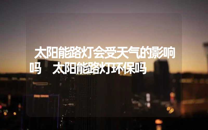 太阳能路灯会受天气的影响吗 太阳能路灯环保吗